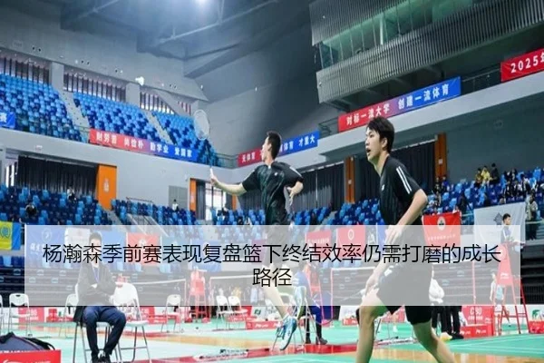 杨瀚森季前赛表现复盘篮下终结效率仍需打磨的成长路径