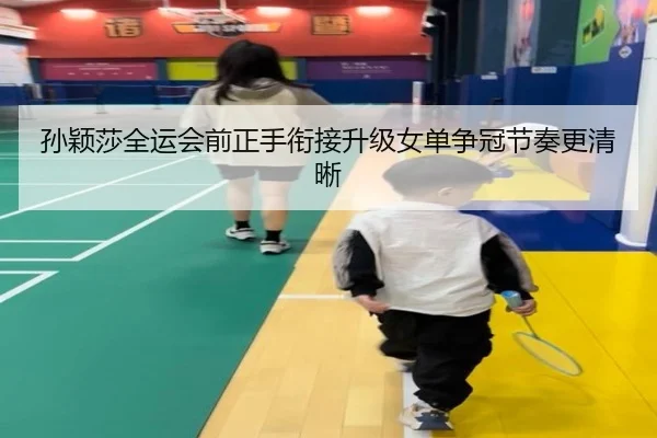 孙颖莎全运会前正手衔接升级女单争冠节奏更清晰